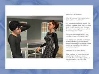 “What's up?” She asked him.

“What did you mean when you said before
that I could do so much better?”

Lucy threw her head back and laughed. “Oh
come on. You know exactly what I am talking
about. Here, I'll give you a hint: What you
think is best for you might not necessarily be
the best for you. Get it now?”

Zane ran his hand through his hair. “You
mean like with you and Alexander Goth?”

Lucy laughed again. “Aw, he's not that bad.
The Alexander that you know is different;
however, universally he's not that bad. I know
this, so I can tolerate him. But, that is not
what I am referring to.”

“Then what are you talking about?”

“Zane, you know the answer, but you just
keep denying it. It will come to you
eventually. I'm positive.” She laughed again
and sat back down at the Llama table.
 
