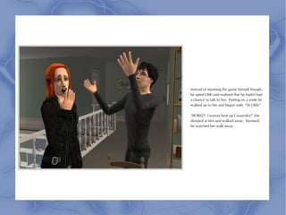 Instead of rejoining the game himself though,
he spied Lilith and realized that he hadn't had
a chance to talk to her. Putting on a smile he
walked up to her and began with, “Hi Lilith-”

“BORED! I wanna beat up Cassandra!” she
shouted at him and walked away. Stunned,
he watched her walk away.
 