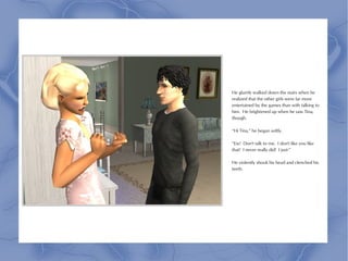 He glumly walked down the stairs when he
realized that the other girls were far more
entertained by the games than with talking to
him. He brightened up when he saw Tina,
though.

“Hi Tina,” he began softly.

“Ew! Don't talk to me. I don't like you like
that! I never really did! I just-”

He violently shook his head and clenched his
teeth.
 