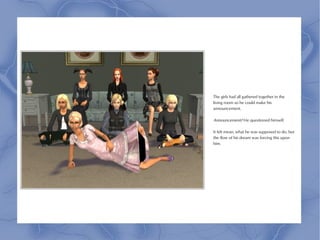 The girls had all gathered together in the
living room so he could make his
announcement.

Announcement? He questioned himself.

It felt mean, what he was supposed to do, but
the flow of his dream was forcing this upon
him.
 