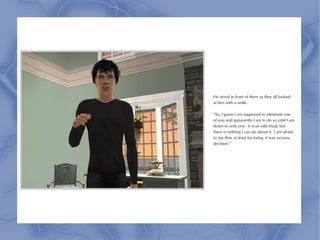 He stood in front of them as they all looked
at him with a smile.

“So, I guess I am supposed to eliminate one
of you and apparently I am to do so until I am
down to only one. It is an odd ritual, but
there is nothing I can do about it. I am afraid
to say that, at least for today, it was an easy
decision.”
 