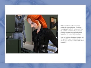 Lilith stomped over to the computer to
prepare her move out phase. “Whatever.
You're going to be lonely for the rest of your
life, so I don't even know why you're even
bothering to dream that you could have a
happy life,” she snarled as she stood up.

Zane and everyone else waved goodbye, but
she ignored them, so very pleased with the
dig she got in on Zane, even though he chose
to ignore it.
 