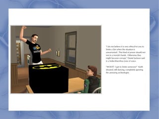 “I do not believe it is very ethical for you to
Smite a Sim when the situation is
unwarranted. That kind of power should not
rest in a mortal's hands. Otherwise they
might become corrupt,” Daniel Jackson said
in a holier-than-thou tone of voice.

“WOOT! I got to Smite someone!” Keith
shouted, still dancing, completely ignoring
the annoying archeologist.
 