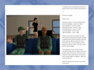 “If that guy doesn't quit dancing around, I'M
going to find a way to zap him with that box!”

***

Thanks for reading!

Scores so far:

Meadow (Family): 72/12=84 2 Bolts Friend
Carter (Knowledge): 36/16=42 2 Bolts
Tina (Popularity): 24/9=33 2 Bolts
Cassandra (Family): 16/6=22 1 Bolt
Sandy (Romance): 16/-3=13 1 Bolt
Lucy (Popularity): 9/0=9 1 Bolt
Lilith (Popularity): -1/0=-1 1 Bolt

I had to force Zane to do at least one chat
with everyone, otherwise Cassandra and Lilith
would have been tied for last place; seriously,
all they did was fight the entire time, and I
don't know why. It wasn't jealousy as Zane
hadn't even talked to them. Oh well. It gave
me the endless giggles.

As for Meadow's score...I have no idea. I
searched through all of my pictures and I had
nothing really of those two. They must have
hung out at some point when I was trying to
stop Cass and Lilith from fighting. Again, all
scores started at 0.

Hope you enjoyed this and Day Two should
be out soon!
 