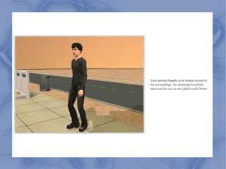 Zane grinned happily as he looked around at
his surroundings. He absolutely loved this
place and he was so very glad to call it home.
 