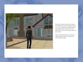 The best part about the house was the fact
that nothing abnormal ever happened inside
of it. It was a house that was filled with love
and laughter and he always felt so much
lighter and so much more at home whenever
he entered it.

With a whistle and spring in his step, Zane
walked up the driveway to go talk to the
other inhabitants within.
 