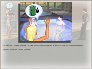 “I'm telling you,” Meadow continued, “we could rub some oil on him and he'd be like one of those guys in those stud calendars.”

Samantha nodded and smiled in agreement.
 