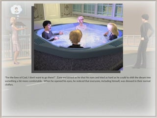 “For the love of God, I don't want to go there!” Zane exclaimed as he shut his eyes and tried as hard as he could to shift the dream into
something a bit more comfortable. When he opened his eyes, he noticed that everyone, including himself, was dressed in their normal
clothes.
 