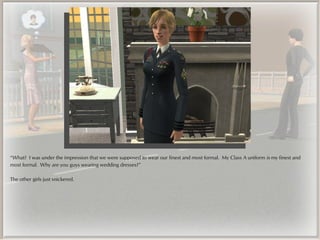 “What? I was under the impression that we were supposed to wear our finest and most formal. My Class A uniform is my finest and
most formal. Why are you guys wearing wedding dresses?”

The other girls just snickered.
 