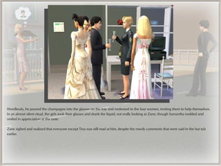 Wordlessly, he poured the champagne into the glasses on the tray and motioned to the four women, inviting them to help themselves.
In an almost silent ritual, the girls took their glasses and drank the liquid, not really looking at Zane; though Samantha nodded and
smiled in appreciation at the taste.

Zane sighed and realized that everyone except Tina was still mad at him, despite the rowdy comments that were said in the hut tub
earlier.
 
