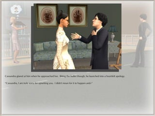 Cassandra glared at him when he approached her. Biting the bullet though, he launched into a heartfelt apology.

“Cassandra, I am truly sorry for upsetting you. I didn't mean for it to happen and--”
 