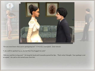 “Do you even know what you're apologizing for?” Cassandra interrupted. Zane winced.

“I, uh, well I'm apologizing for the fact that Tina hugged me and--”

“Did you want her to hug you?” He hung his head and Cassandra pursed her lips. “That's what I thought. Your apology is not
accepted,” she said as she turned away from him.
 