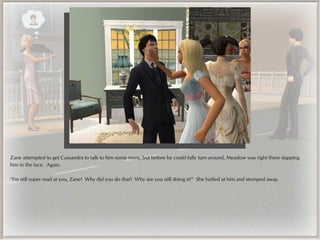 Zane attempted to get Cassandra to talk to him some more, but before he could fully turn around, Meadow was right there slapping
him in the face. Again.

“I'm still super mad at you, Zane! Why did you do that? Why are you still doing it?” She huffed at him and stomped away.
 