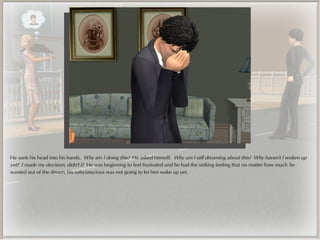 He sunk his head into his hands. Why am I doing this? He asked himself. Why am I still dreaming about this? Why haven't I woken up
yet? I made my decision, didn't I? He was beginning to feel frustrated and he had the sinking feeling that no matter how much he
wanted out of the dream, his subconscious was not going to let him wake up yet.
 