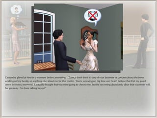 Cassandra glared at him for a moment before answering. “Zane, I don't think it's any of your business or concern about the inner
workings of my family, or anything else about me for that matter. You're screwing up big time and I can't believe that I let my guard
down for even a moment! I actually thought that you were going to choose me, but it's becoming abundantly clear that you never will.
So, go away. I'm done talking to you!”
 