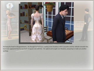 He hung his head in disappointment. He thought he had been making some headway with Cassandra and her attitude towards him,
but it now appeared that he was back at square one with her. He sighed and sought out Meadow, preparing to make yet another
apology.
 