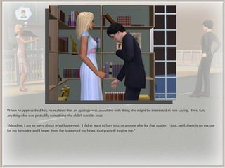 When he approached her, he realized that an apology was about the only thing she might be interested in him saying. Toys, fun,
anything else was probably something she didn't want to hear.

“Meadow, I am so sorry about what happened. I didn't want to hurt you, or anyone else for that matter. I just...well, there is no excuse
for my behavior and I hope, from the bottom of my heart, that you will forgive me.”
 