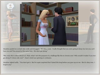 Meadow pasted on a small, false smile and shrugged. “It's okay, Zane. I really thought that you were going to keep me, but you can't
have me and Tina around at the same time. We don't get along.”

“But, wait, this is only a dream of...Wait, what? Isn't the purpose of a challenge like this to choose one? Why would it matter if you two
get along if I chose only one?” Zane's mind was spinning in confusion.

Meadow sighed softly. “You don't get it. But I'm super surprised that I lasted this long before you gave up on me. But it's okay now. I
forgive you.”
 
