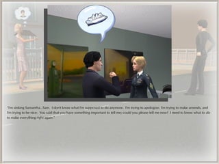 “I'm sinking Samantha...Sam. I don't know what I'm supposed to do anymore. I'm trying to apologize, I'm trying to make amends, and
I'm trying to be nice. You said that you have something important to tell me; could you please tell me now? I need to know what to do
to make everything right again.”
 