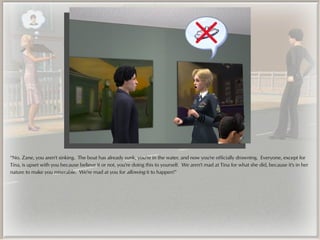 “No, Zane, you aren't sinking. The boat has already sunk, you're in the water, and now you're officially drowning. Everyone, except for
Tina, is upset with you because believe it or not, you're doing this to yourself. We aren't mad at Tina for what she did, because it's in her
nature to make you miserable. We're mad at you for allowing it to happen!”
 