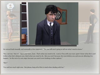 He winced both inwardly and outwardly at her statement. “So, you still aren't going to tell me what I need to know.”

“No, I am not. Not yet. Open your eyes, Zane. That's what you need to do. Look at Tina with your eyes open! Know what she is and
realize what she's doing to you; that's what you need to do. But you won't because she overwhelms you and you are allowing it to
happen. So the rest of us are angry because you aren't even looking at other options.”

“But--”

“I've said too much right now. But please, keep all of this in mind when dealing with her.”
 