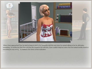 When Zane approached Tina, he tried to keep in mind what Samantha told him and when he started talking to her he did notice
something: For all the fact that Tina said that she wanted to be with him, Zane couldn't help but notice that she looked terribly bored at
everything he was saying. He blinked a few times at that realization.
 