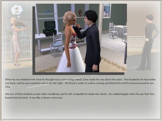 When he was finished with what he thought was a very trying ordeal, Zane made his way down the stairs. The headache he had earlier
was back, and he just wanted to turn in for the night. He heard a rustle of a dress coming up behind him and he turned around to see
Tina.

The two of them looked at each other wordlessly and he felt compelled to stroke her cheek. He smiled happily when he saw that Tina
leaned into his hand. It was like a dream come true.
 