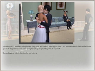 He didn't notice Cassandra coming into the living room, dressed back in her regular outfit. Tina, however, smirked in her direction and
gracefully stepped into Zane's arms, giving him a hug; a hug that he gratefully accepted.

Cassandra glared in their direction, but said nothing.
 