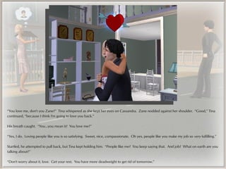 “You love me, don't you Zane?” Tina whispered as she kept her eyes on Cassandra. Zane nodded against her shoulder. “Good,” Tina
continued, “because I think I'm going to love you back.”

His breath caught. “You...you mean it? You love me?”

“Yes, I do. Loving people like you is so satisfying. Sweet, nice, compassionate. Oh yes, people like you make my job so very fulfilling.”

Startled, he attempted to pull back, but Tina kept holding him. “People like me? You keep saying that. And job? What on earth are you
talking about?”

“Don't worry about it, love. Get your rest. You have more deadweight to get rid of tomorrow.”
 