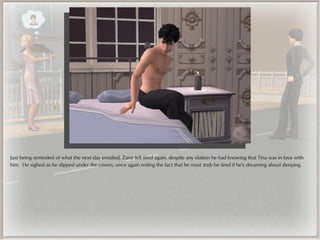 Just being reminded of what the next day entailed, Zane felt tired again, despite any elation he had knowing that Tina was in love with
him. He sighed as he slipped under the covers, once again noting the fact that he must truly be tired if he's dreaming about sleeping.
 