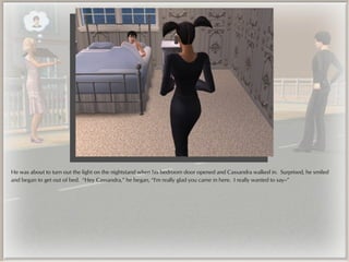 He was about to turn out the light on the nightstand when his bedroom door opened and Cassandra walked in. Surprised, he smiled
and began to get out of bed. “Hey Cassandra,” he began, “I'm really glad you came in here. I really wanted to say--”
 