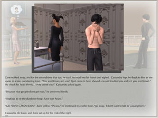 Zane walked away, and for the second time that day, he sunk his head into his hands and sighed. Cassandra kept her back to him as she
spoke in a low, questioning tone. “You aren't mad, are you? I just came in here, shoved you and insulted you and yet, you aren't mad.”
He shook his head silently. “Why aren't you?” Cassandra asked again.

“Because nice people don't get mad,” he answered tiredly.

“That has to be the dumbest thing I have ever heard.”

“GO AWAY CASSANDRA!” Zane yelled. “Please,” he continued in a softer tone, “go away. I don't want to talk to you anymore.”

Cassandra did leave, and Zane sat up for the rest of the night.
***
 