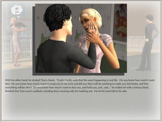With his other hand, he stroked Tina's cheek. “Gosh, I really wish that this were happening in real life. Do you know how much I want
this? Do you know how much I want to wrap you in my arms and tell you that I will do anything to make you feel better, and that
everything will be okay? Do you know how much I want to kiss you, and hold you, and...and...” he trailed off with a furious blush,
thankful that Tina wasn't suddenly standing there wearing only her bathing suit. He let his hand fall to his side.
 