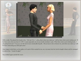With a smile, Tina placed her hands in his. “Oh, but Zane, I will be there when you wake up. I will be there when you're feeling sad. I'll
be there every time you have to collect a soul, especially one of your family members' souls. I'll be there when you're feeling lonely. I
am going to be your companion for the rest of your unnaturally long life. All you have to do is choose me, and when you wake up, I will
be there welcoming you with open arms.”

Zane began to feel dizzy as she spoke, as if a part of him wanted to run, run, run away from her, but he fought it down and he managed
to smile at her. “Good, I'm glad.”

Tina smirked again and left the room.
 