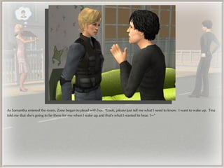 As Samantha entered the room, Zane began to plead with her. “Look, please just tell me what I need to know. I want to wake up. Tina
told me that she's going to be there for me when I wake up and that's what I wanted to hear. I---”
 