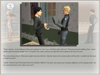“Wait a minute. You're telling me that you're going to accept Tina? And that's okay with you? That goes beyond settling, Zane. You're
rapidly approaching the danger zone, the point of no return, and you are glad that Tina is going to be there for you?”

“But, she's already there. What else would I even do with her? Take her back to the mortal realm to let her die? I wouldn't do that even
if I didn't love her!”

“ZANE! THAT IS NOT THE SAME TINA I'M TALKING ABOUT! We don't care about your romantic dalliances in the waking world. We
are concerned about you! Open your eyes!”
 