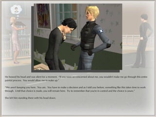 He bowed his head and was silent for a moment. “If you were so concerned about me, you wouldn't make me go through this entire
painful process. You would allow me to wake up.”

“We aren't keeping you here. You are. You have to make a decision and as I told you before, something like this takes time to work
through. Until that choice is made, you will remain here. Try to remember that you're in control and the choice is yours.”

She left him standing there with his head down.
 