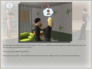 Meadow didn't even allow him the chance to speak. “Look, Zane, I really like you and I thought we could be friends, but Tina and I
don't get along and I can't be by her anymore.”

“But, you guys don't fight!” He protested.

“She makes me sad, Zane. And you liking her makes me even more sad. Please, let me go. You don't want me anymore.”
 