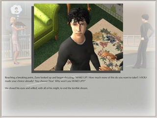 Reaching a breaking point, Zane looked up and began shouting, “WAKE UP! How much more of this do you want to take?! I-YOU-
made your choice already! You choose Tina! Why won't you WAKE UP?!”

He closed his eyes and willed, with all of his might, to end the terrible dream.
 