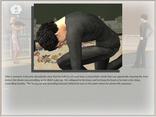 After a moment, it became abundantly clear that his waking self must have a masochistic streak that was apparently enjoying the inner
torture the dream was providing, so he didn't wake up. He collapsed to his knees and he hung his head as he took a few deep,
controlling breaths. The headache was pounding furiously behind his eyes to the point where he almost felt nauseous.
 