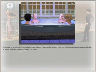 Downstairs in the hut tub, Zane was feeling more uncomfortable than he had ever felt before. Both Samantha and Meadow had taken
to glaring at him and Tina and not doing much else.
 