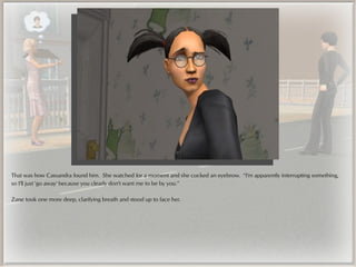 That was how Cassandra found him. She watched for a moment and she cocked an eyebrow. “I'm apparently interrupting something,
so I'll just 'go away' because you clearly don't want me to be by you.”

Zane took one more deep, clarifying breath and stood up to face her.
 