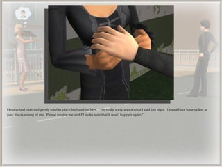 He reached over and gently tried to place his hand on hers. “I'm really sorry about what I said last night. I should not have yelled at
you; it was wrong of me. Please forgive me and I'll make sure that it won't happen again.”
 