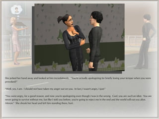 She jerked her hand away and looked at him incredulously. “You're actually apologizing for briefly losing your temper when you were
provoked?”

“Well, yes, I am. I should not have taken my anger out on you. In fact, I wasn't angry, I just-”

“You were angry, for a good reason, and now you're apologizing even though I was in the wrong. God, you are such an idiot. You are
never going to survive without me, but like I told you before, you're going to reject me in the end and the world will eat you alive.
Moron.” She shook her head and left him standing there, hurt.
 