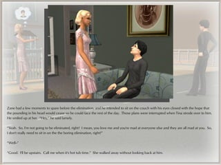 Zane had a few moments to spare before the elimination, and he intended to sit on the couch with his eyes closed with the hope that
the pounding in his head would cease so he could face the rest of the day. Those plans were interrupted when Tina strode over to him.
He smiled up at her. “Hey,” he said lamely.

“Yeah. So, I'm not going to be eliminated, right? I mean, you love me and you're mad at everyone else and they are all mad at you. So,
I don't really need to sit in on the the boring elimination, right?”

“Well--”

“Good. I'll be upstairs. Call me when it's hot tub time.” She walked away without looking back at him.
 