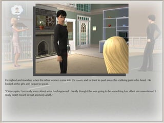 He sighed and stood up when the other women came into the room, and he tried to push away the stabbing pain in his head. He
looked at the girls and began to speak.

“Once again, I am really sorry about what has happened. I really thought this was going to be something fun, albeit unconventional. I
really didn't meant to hurt anybody and I--”
 