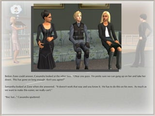 Before Zane could answer, Cassandra looked at the other two. “Okay you guys. I'm pretty sure we can gang up on her and take her
down. This has gone on long enough, don't you agree?”

Samantha looked at Zane when she answered. “It doesn't work that way and you know it. He has to do this on his own. As much as
we want to make this easier, we really can't.”

“But, but...” Cassandra sputtered.
 