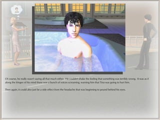 Of course, he really wasn't saying all that much either. He couldn't shake the feeling that something was terribly wrong. It was as if
along the fringes of his mind there was a bunch of voices screaming, warning him that Tina was going to hurt him.

Then again, it could also just be a side effect from the headache that was beginning to pound behind his eyes.
 