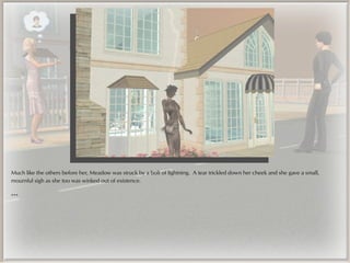 Much like the others before her, Meadow was struck by a bolt of lightning. A tear trickled down her cheek and she gave a small,
mournful sigh as she too was winked out of existence.

***
 