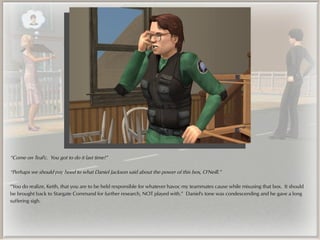 “Come on Teal'c. You got to do it last time!”

“Perhaps we should pay heed to what Daniel Jackson said about the power of this box, O'Neill.”

“You do realize, Keith, that you are to be held responsible for whatever havoc my teammates cause while misusing that box. It should
be brought back to Stargate Command for further research, NOT played with.” Daniel's tone was condescending and he gave a long
suffering sigh.
 